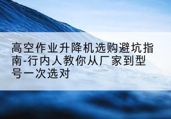 丰城升降平台厂家-高空作业升降机选购避坑指南-行内人教你从厂家到型号一次选对