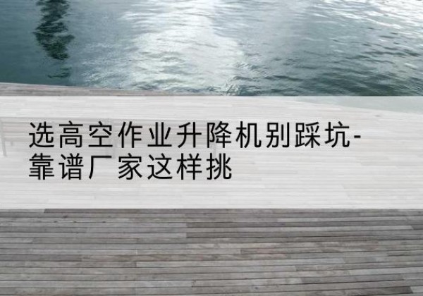 丰城剪叉式升降机厂家-选高空作业升降机别踩坑-靠谱厂家这样挑