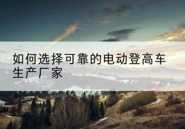 丰城电动登高车厂家-如何选择可靠的电动登高车生产厂家