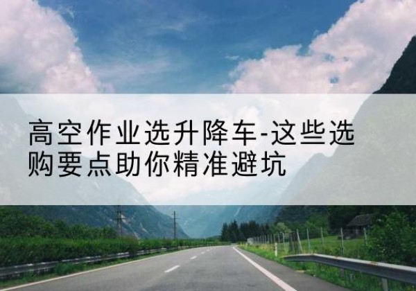 丰城升降车厂家-高空作业选升降车-这些选购要点助你*避坑