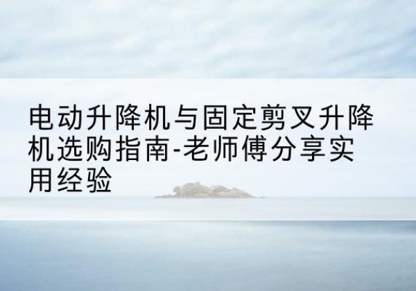 丰城电动升降机怎么选-电动升降机与固定剪叉升降机选购指南-老师傅分享实用经验