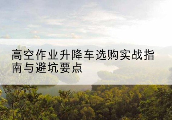 丰城升降车怎么选-高空作业升降车选购实战指南与避坑要点