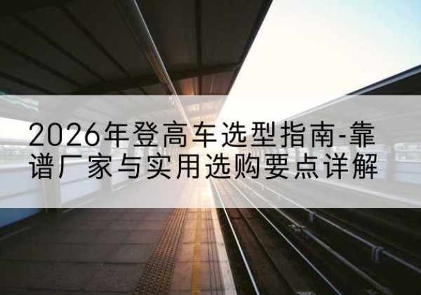 丰城登高车厂家推荐-2026年登高车选型指南-靠谱厂家与实用选购要点详解