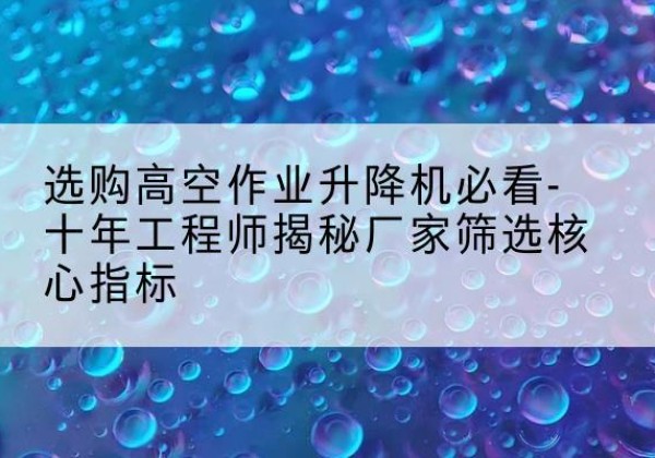 丰城高空作业升降机厂家推荐-选购高空作业升降机必看-十年工程师揭秘厂家筛选核心指标